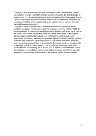 la ciencia, que es posible, para muchos, considerarla como un movimiento cultural.
Los reclamos tuvieron aceptación. Grande fue la trascendencia del decreto del 20 de
setiembre de 1919 firmado por el presidente Leguía y el ministro de educación Arturo
Osores. Este decreto estableció cátedras libres en las facultades con aprobación del
concejo universitario, ordeno que los delegados elegidos por los alumnos formaran
parte del Concejo Universitario.
Un proyecto de ley presentado en la Asamblea Nacional el 9 de octubre resultó
aprobado con ligeras modificaciones ese mismo día y se convirtió en la ley 4002. En
ella se declaraba la vacancia de las cátedras con enseñanza deficiente, con la cual se
dio validez a las tachas estudiantiles, pero con ciertas condiciones. Pues así pudo
lograrse los principios fundamentales de la Reforma Universitario: autonomía
universitaria, cogobierno, extensión universitaria, libertad de cátedra, cátedra paralela
y cátedra libre, entre otros logros importantes. El movimiento reformista, entonces,
tuvo importantes consecuencias en la legislación, formas de gobierno, concepción de
la docencia, la didáctica, pero sobre todo en la definición de las relaciones de la
universidad con la sociedad y con el Estado. Así, la Reforma Universitaria ha puesto
de manifiesto la necesidad de precisar el rol de la universidad con el fin de que esta
atienda las necesidades y problemas de la sociedad en que se encuentra inserta.
6
 