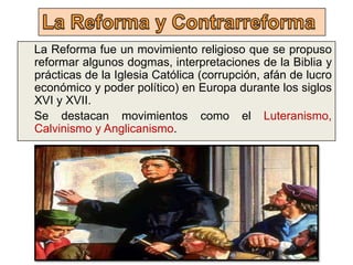 La Reforma fue un movimiento religioso que se propuso
reformar algunos dogmas, interpretaciones de la Biblia y
prácticas de la Iglesia Católica (corrupción, afán de lucro
económico y poder político) en Europa durante los siglos
XVI y XVII.
Se destacan movimientos como el Luteranismo,
Calvinismo y Anglicanismo.
 