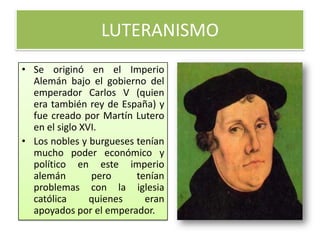 LUTERANISMO
• Se originó en el Imperio
  Alemán bajo el gobierno del
  emperador Carlos V (quien
  era también rey de España) y
  fue creado por Martín Lutero
  en el siglo XVI.
• Los nobles y burgueses tenían
  mucho poder económico y
  político en este imperio
  alemán        pero     tenían
  problemas con la iglesia
  católica      quienes    eran
  apoyados por el emperador.
 