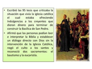 • Escribió las 95 tesis que criticaba la
  situación que vivía la iglesia católica
  el     cual     estaba      ofreciendo
  Indulgencias a los creyentes que
  dieran dinero para terminar de
  construir la Basílica de San Pedro.
• Afirmó que las personas podían leer
  e interpretar la Biblia y establecer
  un diálogo directo con Dios sin la
  intervención de la Iglesia Católica,
  negó el culto a los santos y
  reconoció dos sacramentos: el
  bautismo y la eucaristía.
 