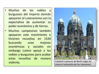 • Muchos de los nobles y
  burgueses del imperio alemán
  apoyaron el Luteranismo con la
  expectativa de aumentar su
  poder económico y de tierras.
• Muchos campesinos también
  apoyaron este movimiento e
  hicieron revueltas en 1520
  buscando      unas    mejoras
  económicas y sociales sin
  embargo Lutero apoyó a los
  nobles y burgueses para acabar
  estas revueltas de manera
  violenta.                        Catedral Luterana de Berlín (algo así
                                   como el vaticanito de los luteranos)
 