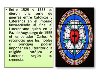 • Entre 1529 y 1555 se
  dieron una serie de
  guerras entre Católicos y
  Luteranos en el imperio
  favoreciendo al final al
  Luteranismo quien en la
  Paz de Augsburgo de 1555
  el emperador Carlos V
  reconoció que los nobles
  o      príncipes      podían
  imponer en su territorio la
  religión      católica     o
  Luterana       según      su
  creencia.
 