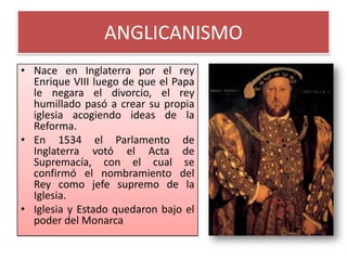 ANGLICANISMO
• Nace en Inglaterra por el rey
  Enrique VIII luego de que el Papa
  le negara el divorcio, el rey
  humillado pasó a crear su propia
  iglesia acogiendo ideas de la
  Reforma.
• En 1534 el Parlamento de
  Inglaterra votó el Acta de
  Supremacía, con el cual se
  confirmó el nombramiento del
  Rey como jefe supremo de la
  Iglesia.
• Iglesia y Estado quedaron bajo el
  poder del Monarca
 