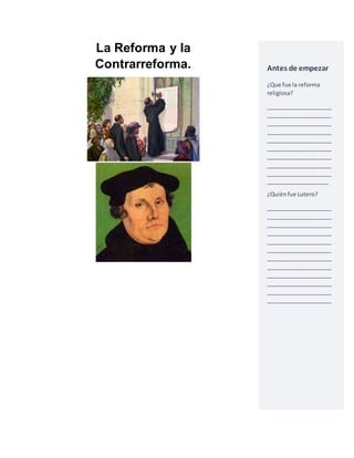 La Reforma y la 
Contrarreforma. 
Antes de empezar 
¿Que fue la reforma 
religiosa? 
_____________________ 
_____________________ 
_____________________ 
_____________________ 
_____________________ 
_____________________ 
_____________________ 
_____________________ 
_____________________ 
____________________ 
¿Quién fue Lutero? 
_____________________ 
_____________________ 
_____________________ 
_____________________ 
_____________________ 
_____________________ 
_____________________ 
_____________________ 
_____________________ 
_____________________ 
_____________________ 
_____________________ 
 