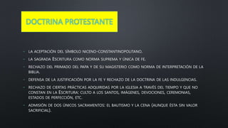 DOCTRINA PROTESTANTE
- LA ACEPTACIÓN DEL SÍMBOLO NICENO-CONSTANTINOPOLITANO.
- LA SAGRADA ESCRITURA COMO NORMA SUPREMA Y ÚNICA DE FE.
- RECHAZO DEL PRIMADO DEL PAPA Y DE SU MAGISTERIO COMO NORMA DE INTERPRETACIÓN DE LA
BIBLIA.
- DEFENSA DE LA JUSTIFICACIÓN POR LA FE Y RECHAZO DE LA DOCTRINA DE LAS INDULGENCIAS.
- RECHAZO DE CIERTAS PRÁCTICAS ADQUIRIDAS POR LA IGLESIA A TRAVÉS DEL TIEMPO Y QUE NO
CONSTAN EN LA ESCRITURA: CULTO A LOS SANTOS, IMÁGENES, DEVOCIONES, CEREMONIAS,
ESTADOS DE PERFECCIÓN, ETC.
- ADMISIÓN DE DOS ÚNICOS SACRAMENTOS: EL BAUTISMO Y LA CENA (AUNQUE ÉSTA SIN VALOR
SACRIFICIAL).
 