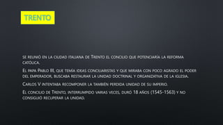 TRENTO
SE REUNIÓ EN LA CIUDAD ITALIANA DE TRENTO EL CONCILIO QUE POTENCIARÍA LA REFORMA
CATÓLICA.
EL PAPA PABLO III, QUE TEMÍA IDEAS CONCILIARISTAS Y QUE MIRABA CON POCO AGRADO EL PODER
DEL EMPERADOR, BUSCABA RESTAURAR LA UNIDAD DOCTRINAL Y ORGANIZATIVA DE LA IGLESIA.
CARLOS V INTENTABA RECOMPONER LA TAMBIÉN PERDIDA UNIDAD DE SU IMPERIO.
EL CONCILIO DE TRENTO, INTERRUMPIDO VARIAS VECES, DURÓ 18 AÑOS (1545-1563) Y NO
CONSIGUIÓ RECUPERAR LA UNIDAD.
 