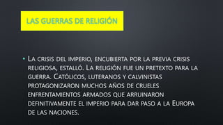 LAS GUERRAS DE RELIGIÓN
• LA CRISIS DEL IMPERIO, ENCUBIERTA POR LA PREVIA CRISIS
RELIGIOSA, ESTALLÓ. LA RELIGIÓN FUE UN PRETEXTO PARA LA
GUERRA. CATÓLICOS, LUTERANOS Y CALVINISTAS
PROTAGONIZARON MUCHOS AÑOS DE CRUELES
ENFRENTAMIENTOS ARMADOS QUE ARRUINARON
DEFINITIVAMENTE EL IMPERIO PARA DAR PASO A LA EUROPA
DE LAS NACIONES.
 