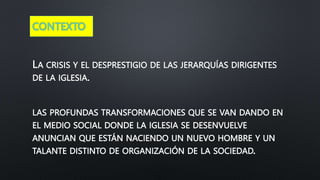 CONTEXTO
LA CRISIS Y EL DESPRESTIGIO DE LAS JERARQUÍAS DIRIGENTES
DE LA IGLESIA.
LAS PROFUNDAS TRANSFORMACIONES QUE SE VAN DANDO EN
EL MEDIO SOCIAL DONDE LA IGLESIA SE DESENVUELVE
ANUNCIAN QUE ESTÁN NACIENDO UN NUEVO HOMBRE Y UN
TALANTE DISTINTO DE ORGANIZACIÓN DE LA SOCIEDAD.
 