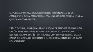 EL PUEBLO, MUY ABANDONADO POR LOS RESPONSABLES DE LA
CATEQUESIS Y DE LA PREDICACIÓN, CON UNA LITURGIA EN UNA LENGUA
QUE YA NO COMPRENDÍA.
ESTILO DE VIDA, JERARQUÍA, ERA EL PROPIO DE SEÑORES FEUDALES. EN
LAS ÓRDENES RELIGIOSAS LA VIDA DE COMUNIDAD SUFRÍA UNA
NOTABLE RELAJACIÓN. EL PONTIFICADO, CON SU PRESTIGIO EN BAJA A
CAUSA DEL CISMA DE OCCIDENTE Y EL COMPORTAMIENTO DE LOS PAPAS
RENACENTISTAS.
 
