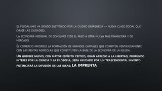 EL FEUDALISMO VA SIENDO SUSTITUIDO POR LA CIUDAD (BURGUESÍA -- NUEVA CLASE SOCIAL QUE
DIRIGE LAS CIUDADES).
LA ECONOMÍA MEDIEVAL DE CONSUMO CEDE EL PASO A OTRA NUEVA MÁS FINANCIERA Y DE
MERCADO.
EL COMERCIO FAVORECE LA FORMACIÓN DE GRANDES CAPITALES QUE COMPITEN VENTAJOSAMENTE
CON LAS RENTAS AGRÍCOLAS QUE CONSTITUYEN LA BASE DE LA ECONOMÍA DE LA IGLESIA.
UN HOMBRE NUEVO, CON MAYOR ESPÍRITU CRÍTICO, GRAN APRECIO A LA LIBERTAD, PROFUNDO
INTERÉS POR LA CIENCIA Y LA FILOSOFÍA, SERÁ AYUDADO POR UN TRASCENDENTAL INVENTO
POTENCIARÁ LA DIFUSIÓN DE LAS IDEAS: LA IMPRENTA
 