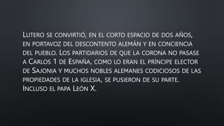LUTERO SE CONVIRTIÓ, EN EL CORTO ESPACIO DE DOS AÑOS,
EN PORTAVOZ DEL DESCONTENTO ALEMÁN Y EN CONCIENCIA
DEL PUEBLO. LOS PARTIDARIOS DE QUE LA CORONA NO PASASE
A CARLOS 1 DE ESPAÑA, COMO LO ERAN EL PRÍNCIPE ELECTOR
DE SAJONIA Y MUCHOS NOBLES ALEMANES CODICIOSOS DE LAS
PROPIEDADES DE LA IGLESIA, SE PUSIERON DE SU PARTE.
INCLUSO EL PAPA LEÓN X.
 