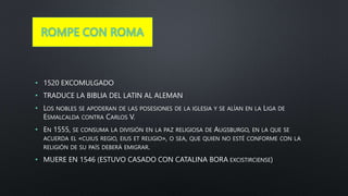 ROMPE CON ROMA
• 1520 EXCOMULGADO
• TRADUCE LA BIBLIA DEL LATIN AL ALEMAN
• LOS NOBLES SE APODERAN DE LAS POSESIONES DE LA IGLESIA Y SE ALÍAN EN LA LIGA DE
ESMALCALDA CONTRA CARLOS V.
• EN 1555, SE CONSUMA LA DIVISIÓN EN LA PAZ RELIGIOSA DE AUGSBURGO, EN LA QUE SE
ACUERDA EL «CUIUS REGIO, EIUS ET RELIGIO», O SEA, QUE QUIEN NO ESTÉ CONFORME CON LA
RELIGIÓN DE SU PAÍS DEBERÁ EMIGRAR.
• MUERE EN 1546 (ESTUVO CASADO CON CATALINA BORA EXCISTIRCIENSE)
 