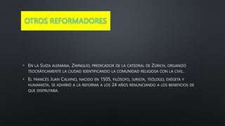 OTROS REFORMADORES
• EN LA SUIZA ALEMANA, ZWINGLIO, PREDICADOR DE LA CATEDRAL DE ZÜRICH, ORGANIZÓ
TEOCRÁTICAMENTE LA CIUDAD IDENTIFICANDO LA COMUNIDAD RELIGIOSA CON LA CIVIL.
• EL FRANCÉS JUAN CALVINO, NACIDO EN 1505, FILÓSOFO, JURISTA, TEÓLOGO, EXÉGETA Y
HUMANISTA, SE ADHIRIÓ A LA REFORMA A LOS 24 AÑOS RENUNCIANDO A LOS BENEFICIOS DE
QUE DISFRUTABA.
 