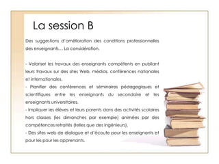 La session BDes suggestions d’amélioration des conditions professionnelles des enseignants… La considération. - Valoriser les travaux des enseignants compétents en publiant leurs travaux sur des sites Web, médias, conférences nationales et internationales.- Planifier des conférences et séminaires pédagogiques et scientifiques entre les enseignants du secondaire et les enseignants universitaires.- Impliquer les élèves et leurs parents dans des activités scolaires hors classes (les dimanches par exemple) animées par des compétences retraités (telles que des ingénieurs).- Des sites web de dialogue et d’écoute pour les enseignants et pour les pour les apprenants.