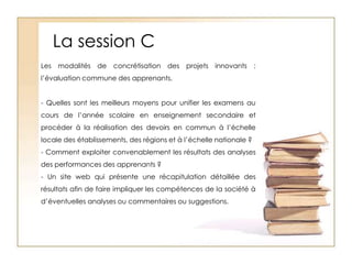 La session CLes modalités de concrétisation des projets innovants : l’évaluation commune des apprenants. - Quelles sont les meilleurs moyens pour unifier les examens au cours de l’année scolaire en enseignement secondaire et procéder à la réalisation des devoirs en commun à l’échelle locale des établissements, des régions et à l’échelle nationale ?- Comment exploiter convenablement les résultats des analyses des performances des apprenants ?- Un site web qui présente une récapitulation détaillée des résultats afin de faire impliquer les compétences de la société à d’éventuelles analyses ou commentaires ou suggestions.