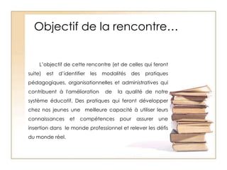 Objectif de la rencontre…L’objectif de cette rencontre (et de celles qui feront suite) est d’identifier les modalités des pratiques pédagogiques, organisationnelles et administratives qui contribuent à l'amélioration  de  la qualité de notre système éducatif. Des pratiques qui feront développer chez nos jeunes une  meilleure capacité à utiliser leurs connaissances et compétences pour assurer une insertion dans  le monde professionnel et relever les défis du monde réel.
