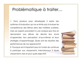 Problématique à traiter…1- Dans plusieurs pays développés il existe des systèmes d’évaluation qui ne se limite pas à évaluer les compétences des élèves dans des matières scolaires, mais ses experts procèdent à une analyse plus fine en demandant aux élèves de décrire leur envie d’apprendre, leur perception d’eux-mêmes et leurs stratégies d’apprentissage. Quels sont les résultats des performances de nos apprenants?2- Pourquoi est-il important pour la Tunisie de continuer à participer aux classements internationaux ? Quels classements viser et pour quels objectifs?