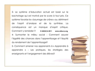 3- Le système d’éducation actuel est basé sur le bachotage qui est motivé par le score à tout prix. Ce système favorise le « bourrage de crâne » au détriment de l’esprit d’analyse et de la synthèse. La conséquence est un manque d’esprit critique. Comment y remédier ?        © AIDUCA 2011       www.aiduca.org 4- Surmonter le milieu social : Comment assurer l’égalité des chances dans l’apprentissage et l’équité du rendement de l’apprentissage?5- Comment amener nos apprenants à « Apprendre à apprendre » : Les pratiques, les stratégies des enseignants et l’engagement des élèves?