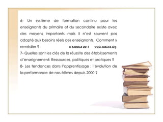 6- Un système de formation continu pour les enseignants du primaire et du secondaire existe avec des moyens importants mais il n’est souvent pas adapté aux besoins réels des enseignants.  Comment y remédier ?                              © AIDUCA 2011       www.aiduca.org7- Quelles sont les clés de la réussite des établissements d’enseignement: Ressources, politiques et pratiques? 8- Les tendances dans l’apprentissage : l’évolution de la performance de nos élèves depuis 2000 ?