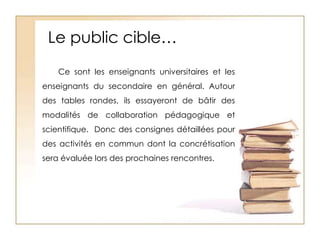 Le public cible…Ce sont les enseignants universitaires et les enseignants du secondaire en général. Autour des tables rondes, ils essayeront de bâtir des modalités de collaboration pédagogique et scientifique.  Donc des consignes détaillées pour des activités en commun dont la concrétisation sera évaluée lors des prochaines rencontres.