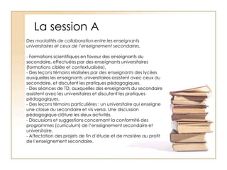 La session ADes modalités de collaboration entre les enseignants universitaires et ceux de l’enseignement secondaires. - Formations scientifiques en faveur des enseignants du secondaire, effectuées par des enseignants universitaires (formations ciblée et contextualisée).- Des leçons témoins réalisées par des enseignants des lycées auxquelles les enseignants universitaires assistent avec ceux du secondaire, et discutent les pratiques pédagogiques.- Des séances de TD, auxquelles des enseignants du secondaire assistent avec les universitaires et discutent les pratiques pédagogiques.- Des leçons témoins particulières : un universitaire qui enseigne une classe du secondaire et vis versa. Une discussion pédagogique clôture les deux activités.- Discussions et suggestions concernant la conformité des programmes (curriculum) de l’enseignement secondaire et universitaire.- Affectation des projets de fin d’étude et de mastère au profit de l’enseignement secondaire.