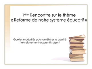 1ère Rencontre sur le thème « Reforme de notre système éducatif » Quelles modalités pour améliorer la qualité l’enseignement-apprentissage ? 