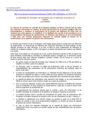 Loi de finance 2014
http://www.maroc.ma/fr/actualites/conseil-de-gouvernement-du-mardi-15-octobre-2013
http://www.lopinion.ma/def.asp?codelangue=23&id_info=34666&date_ar=2013-9-30
LA REFORME DU SYSTEME DE CONTROLE DE LA DEPENSE PUBLIQUE AU
MAROC
(La RCDP)
La réforme du système de contrôle de la dépense publique au Maroc s’inscrit dans le cadre
des réformes entreprises en matière de bonne gouvernance de la gestion publique. Elle vise
essentiellement à améliorer la performance de la gestion des dépenses de l’Etat tout en
réduisant les coûts globaux, en simplifiant et en fluidifiant les circuits et les procédures et en
responsabilisant davantage les gestionnaires. Le Ministère des Finances et de la Privatisation
a opté pour une réforme progressive objectant un contrôle modulé se basant sur le
renforcement de la capacité de gestion des ordonnateurs.
Le Ministère des Finances et de la Privatisation s'est engagé depuis plusieurs années dans une démarche
de modernisation. Le renforcement de l'efficience des ressources financières de l'Etat constitue l’un des
objectifs principaux de cette démarche. A ce titre, et dans un souci d'optimisation de l'efficacité du
contrôle de la dépense publique, le MFP a fait appel à un cabinet international pour entamer une réflexion
à ce propos.
Cette étude s'est réalisée sur une période de 6 mois, à partir d'entretiens internes au MFP et auprès d'un
large échantillon d'ordonnateurs (ministères et collectivités locales), complétés par un benchmark auprès
de pays avancés dans leurs réformes (Angleterre, Australie, Canada, Chili et France) et a permis de
mettre en avant les éléments suivants :
 De grands progrès ont déjà été accomplis sous l’impulsion du CGED et de la TGR permettant de
simplifier le contrôle a priori de la dépense ;
 Un processus visant à structurer le budget par programmes, dans le but de permettre la
responsabilisation des ordonnateurs sur les performances financières des politiques mises en
œuvre, a été initié ;
 Le besoin de responsabiliser les ordonnateurs sur l’efficacité de leurs dépenses au lieu de vérifier
seulement la régularité de celles-ci, comme moyen de mieux optimiser les ressources financières
de l’Etat, est partagé (c’est d’ailleurs une pratique généralisée dans l’ensemble des pays étudiés) ;
 La capacité de gestion des ordonnateurs reste aujourd’hui très inégale, ce qui rend actuellement
difficile la mise en œuvre d’une évolution fondée sur ce type de compétence.
 Face à ce premier diagnostic et après avoir analysé différents scénarios, le Ministère des Finances
et de la Privatisation, et sous l’impulsion du Gouvernement, a opté pour la mise en œuvre d’une
réforme progressive se caractérisant par :
 Le rapprochement des structures opérant dans le contrôle a priori afin d'harmoniser et de
simplifier davantage les procédures et de bénéficier de synergies financières et humaines;
 La conduite d'actions visant à accroître les compétences de gestion chez les ordonnateurs, afin
d'organiser le transfert progressif du contrôle a priori vers les ordonnateurs les plus « matures »;
 La définition et déploiement d'un contrôle modulé, qui pondère le poids de la tutelle MFP en
matière de contrôle a priori et de programmation budgétaire, en fonction du niveau de capacité
de gestion des services ordonnateurs;
 La mise en place d'un dispositif d'évaluation de la capacité de gestion des ordonnateurs
conditionnant l'accès aux niveaux de contrôle modulé les plus responsabilisant pour les services
ordonnateurs;
 