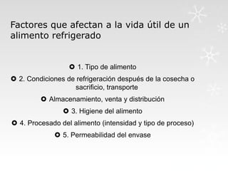 Factores que afectan a la vida útil de un
alimento refrigerado

 1. Tipo de alimento
 2. Condiciones de refrigeración después de la cosecha o
sacrificio, transporte
 Almacenamiento, venta y distribución
 3. Higiene del alimento
 4. Procesado del alimento (intensidad y tipo de proceso)
 5. Permeabilidad del envase

 