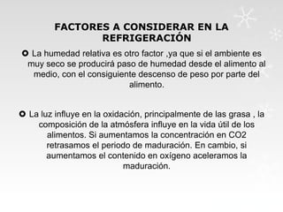 FACTORES A CONSIDERAR EN LA
REFRIGERACIÓN
 La humedad relativa es otro factor ,ya que si el ambiente es
muy seco se producirá paso de humedad desde el alimento al
medio, con el consiguiente descenso de peso por parte del
alimento.
 La luz influye en la oxidación, principalmente de las grasa , la
composición de la atmósfera influye en la vida útil de los
alimentos. Si aumentamos la concentración en CO2
retrasamos el periodo de maduración. En cambio, si
aumentamos el contenido en oxígeno aceleramos la
maduración.

 