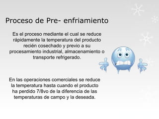 Proceso de Pre- enfriamiento
Es el proceso mediante el cual se reduce
rápidamente la temperatura del producto
recién cosechado y previo a su
procesamiento industrial, almacenamiento o
transporte refrigerado.

En las operaciones comerciales se reduce
la temperatura hasta cuando el producto
ha perdido 7/8vo de la diferencia de las
temperaturas de campo y la deseada.

 