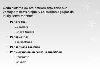 Cada sistema de pre enfriamiento tiene sus
ventajas y desventajas, y se pueden agrupar de
la siguiente manera:
• Por aire frío:
En cámara
Por aire forzado
• Por agua fría:

Hidroenfriado
• Por contacto con hielo
• Por la evaporación del agua superficial:
Evaporativo
Por vacío

 
