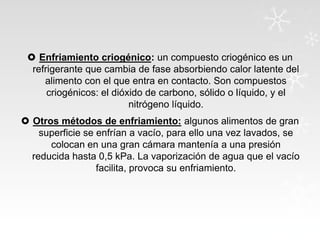  Enfriamiento criogénico: un compuesto criogénico es un
refrigerante que cambia de fase absorbiendo calor latente del
alimento con el que entra en contacto. Son compuestos
criogénicos: el dióxido de carbono, sólido o líquido, y el
nitrógeno líquido.
 Otros métodos de enfriamiento: algunos alimentos de gran
superficie se enfrían a vacío, para ello una vez lavados, se
colocan en una gran cámara mantenía a una presión
reducida hasta 0,5 kPa. La vaporización de agua que el vacío
facilita, provoca su enfriamiento.

 