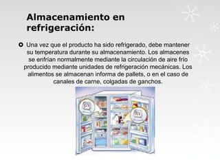 Almacenamiento en
refrigeración:
 Una vez que el producto ha sido refrigerado, debe mantener
su temperatura durante su almacenamiento. Los almacenes
se enfrían normalmente mediante la circulación de aire frío
producido mediante unidades de refrigeración mecánicas. Los
alimentos se almacenan informa de pallets, o en el caso de
canales de carne, colgadas de ganchos.

 