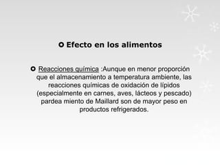  Efecto en los alimentos
 Reacciones química :Aunque en menor proporción
que el almacenamiento a temperatura ambiente, las
reacciones químicas de oxidación de lípidos
(especialmente en carnes, aves, lácteos y pescado)
pardea miento de Maillard son de mayor peso en
productos refrigerados.

 