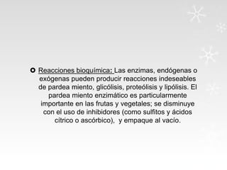  Reacciones bioquímica: Las enzimas, endógenas o
exógenas pueden producir reacciones indeseables
de pardea miento, glicólisis, proteólisis y lipólisis. El
pardea miento enzimático es particularmente
importante en las frutas y vegetales; se disminuye
con el uso de inhibidores (como sulfitos y ácidos
cítrico o ascórbico), y empaque al vacío.

 