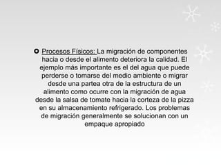  Procesos Físicos: La migración de componentes
hacia o desde el alimento deteriora la calidad. El
ejemplo más importante es el del agua que puede
perderse o tomarse del medio ambiente o migrar
desde una partea otra de la estructura de un
alimento como ocurre con la migración de agua
desde la salsa de tomate hacia la corteza de la pizza
en su almacenamiento refrigerado. Los problemas
de migración generalmente se solucionan con un
empaque apropiado

 