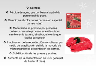 Carnes:
 Pérdida de agua, que conlleva a la pérdida
porcentual de peso.
 Cambio en el color de las carnes (en especial
carnes rojas).
 Maduración se produce por procesos
químicos, en este proceso se evidencia un
cambio en la textura, el sabor, el olor lo que
facilita su cocción

 Inactivación de la reproducción microbiana: por
medio de la aplicación del frío la mayoría de
microorganismos presentes en las carnes.
 Solidificación de las grasas y aceites.
 Aumento de la concentración de CO2 (vida útil
de hasta 11 días).

 