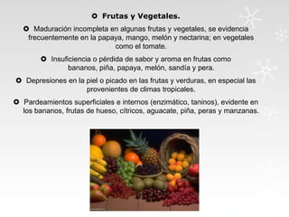  Frutas y Vegetales.
 Maduración incompleta en algunas frutas y vegetales, se evidencia
frecuentemente en la papaya, mango, melón y nectarina; en vegetales
como el tomate.
 Insuficiencia o pérdida de sabor y aroma en frutas como
bananos, piña, papaya, melón, sandía y pera.
 Depresiones en la piel o picado en las frutas y verduras, en especial las
provenientes de climas tropicales.
 Pardeamientos superficiales e internos (enzimático, taninos), evidente en
los bananos, frutas de hueso, cítricos, aguacate, piña, peras y manzanas.

 