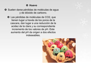  Huevo

 Suelen darse pérdidas de moléculas de agua
y de dióxido de carbono.
 Las pérdidas de moléculas de CO2, que
tienen lugar a través de los poros de la
cascara, dan lugar a una reducción de la
acidez de la clara y su correspondiente
incremento de los valores de pH. Este
aumento del pH da origen a dos efectos
indeseables.

 