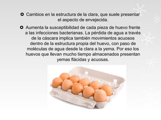  Cambios en la estructura de la clara, que suele presentar
el aspecto de envejecida.
 Aumenta la susceptibilidad de cada pieza de huevo frente
a las infecciones bacterianas. La pérdida de agua a través
de la cáscara implica también movimientos acuosos
dentro de la estructura propia del huevo, con paso de
moléculas de agua desde la clara a la yema. Por eso los
huevos que llevan mucho tiempo almacenados presentan
yemas flácidas y acuosas.

 