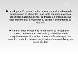  La refrigeración es uno de los procesos más importantes de
conservación en alimentos , que junto con otros procesos
específicos hacen funciones de tratado en productos, que
necesitan mejorar o mantener su calidad y aumentando su
vida útil.
 Para un Buen Proceso de refrigeración se necesita un
proceso de salubridad aceptable y una utilización de
maquinaria especifica en los procesos diferentes que hay
entre los productos para conseguir alimentos saludables y de
buena calidad.

 