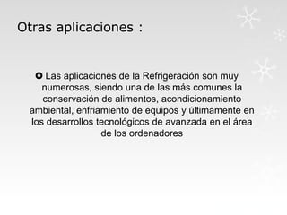 Otras aplicaciones :

 Las aplicaciones de la Refrigeración son muy
numerosas, siendo una de las más comunes la
conservación de alimentos, acondicionamiento
ambiental, enfriamiento de equipos y últimamente en
los desarrollos tecnológicos de avanzada en el área
de los ordenadores

 
