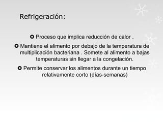 Refrigeración:
 Proceso que implica reducción de calor .

 Mantiene el alimento por debajo de la temperatura de
multiplicación bacteriana . Somete al alimento a bajas
temperaturas sin llegar a la congelación.
 Permite conservar los alimentos durante un tiempo
relativamente corto (días-semanas)

 