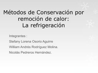 Métodos de Conservación por
remoción de calor:
La refrigeración
Integrantes :

Stefany Lorena Osorio Aguirre
William Andrés Rodríguez Molina.
Nicolás Pedreros Hernández.

 