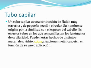 Tubo capilar
 Un tubo capilar es una conducción de fluido muy
estrecha y de pequeña sección circular. Su nombre se
origina por la similitud con el espesor del cabello. Es
en estos tubos en los que se manifiestan los fenómenos
de capilaridad. Pueden estar hechos de distintos
materiales: vidrio, cobre,aleaciones metálicas, etc., en
función de su uso o aplicación.
 