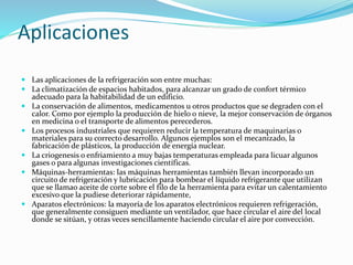Aplicaciones
 Las aplicaciones de la refrigeración son entre muchas:
 La climatización de espacios habitados, para alcanzar un grado de confort térmico
adecuado para la habitabilidad de un edificio.
 La conservación de alimentos, medicamentos u otros productos que se degraden con el
calor. Como por ejemplo la producción de hielo o nieve, la mejor conservación de órganos
en medicina o el transporte de alimentos perecederos.
 Los procesos industriales que requieren reducir la temperatura de maquinarias o
materiales para su correcto desarrollo. Algunos ejemplos son el mecanizado, la
fabricación de plásticos, la producción de energía nuclear.
 La criogenesis o enfriamiento a muy bajas temperaturas empleada para licuar algunos
gases o para algunas investigaciones científicas.
 Máquinas-herramientas: las máquinas herramientas también llevan incorporado un
circuito de refrigeración y lubricación para bombear el líquido refrigerante que utilizan
que se llamao aceite de corte sobre el filo de la herramienta para evitar un calentamiento
excesivo que la pudiese deteriorar rápidamente,
 Aparatos electrónicos: la mayoría de los aparatos electrónicos requieren refrigeración,
que generalmente consiguen mediante un ventilador, que hace circular el aire del local
donde se sitúan, y otras veces sencillamente haciendo circular el aire por convección.
 
