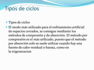 Tipos de ciclos
 Tipos de ciclos
 El modo más utilizado para el enfriamiento artificial
de espacios cerrados, se consigue mediante los
métodos de compresión y de absorción. El método por
compresión es el más utilizado, puesto que el método
por absorción solo se suele utilizar cuando hay una
fuente de calor residual o barata, como en
la trigeneracion
 