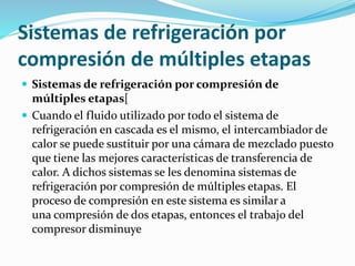 Sistemas de refrigeración por
compresión de múltiples etapas
 Sistemas de refrigeración por compresión de
múltiples etapas[
 Cuando el fluido utilizado por todo el sistema de
refrigeración en cascada es el mismo, el intercambiador de
calor se puede sustituir por una cámara de mezclado puesto
que tiene las mejores características de transferencia de
calor. A dichos sistemas se les denomina sistemas de
refrigeración por compresión de múltiples etapas. El
proceso de compresión en este sistema es similar a
una compresión de dos etapas, entonces el trabajo del
compresor disminuye
 