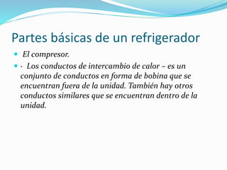 Partes básicas de un refrigerador
 El compresor.
 · Los conductos de intercambio de calor – es un
conjunto de conductos en forma de bobina que se
encuentran fuera de la unidad. También hay otros
conductos similares que se encuentran dentro de la
unidad.
 