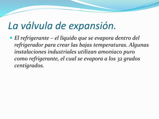 La válvula de expansión.
 El refrigerante – el líquido que se evapora dentro del
refrigerador para crear las bajas temperaturas. Algunas
instalaciones industriales utilizan amoniaco puro
como refrigerante, el cual se evapora a los 32 grados
centígrados.
 